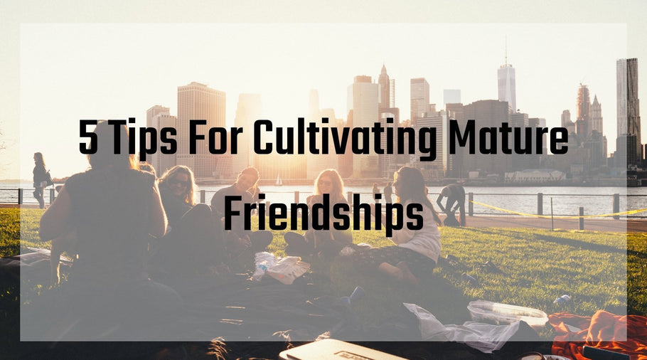 5 Tips For Cultivating Mature Friendships